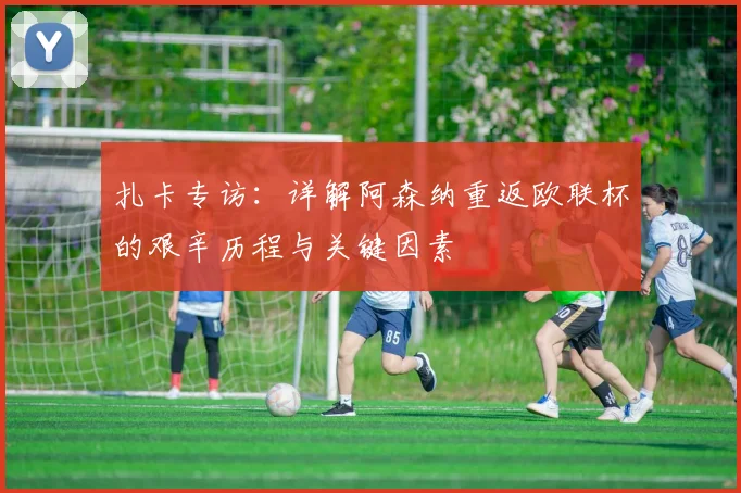 扎卡专访：详解阿森纳重返欧联杯的艰辛历程与关键因素