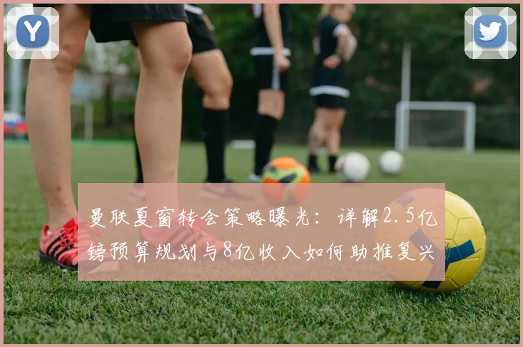 曼联夏窗转会策略曝光：详解2.5亿镑预算规划与8亿收入如何助推复兴