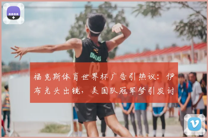福克斯体育世界杯广告引热议：伊布光头出镜，美国队冠军梦引发讨论