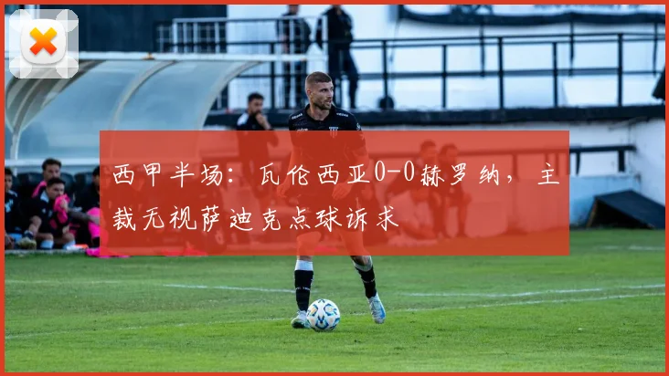 西甲半场：瓦伦西亚0-0赫罗纳，主裁无视萨迪克点球诉求