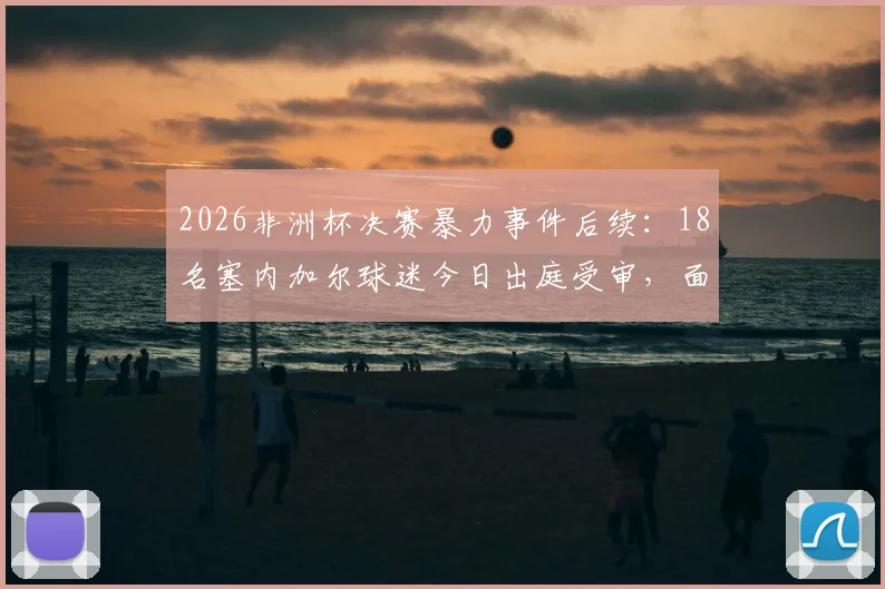 2026非洲杯决赛暴力事件后续：18名塞内加尔球迷今日出庭受审，面临法律严惩