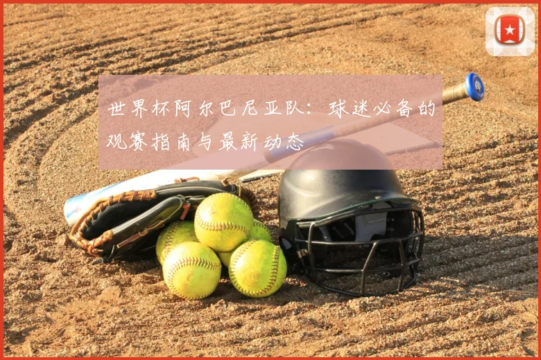 世界杯阿尔巴尼亚队：球迷必备的观赛指南与最新动态