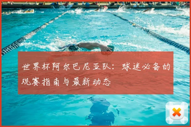 世界杯阿尔巴尼亚队：球迷必备的观赛指南与最新动态